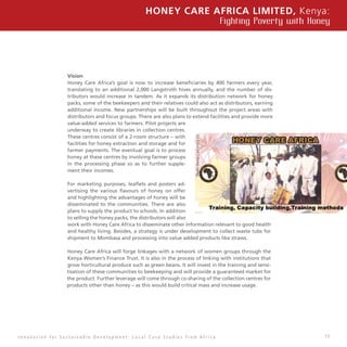 13
Honey Care Africa Limited, Kenya:
Fighting Poverty with Honey
Vision
Honey Care Africa’s goal is now to increase beneficiaries by 400 farmers every year,
translating to an additional 2,000 Langstroth hives annually, and the number of dis-
tributors would increase in tandem. As it expands its distribution network for honey
packs, some of the beekeepers and their relatives could also act as distributors, earning
additional income. New partnerships will be built throughout the project areas with
distributors and focus groups. There are also plans to extend facilities and provide more
value-added services to farmers. Pilot projects are
underway to create libraries in collection centres.
These centres consist of a 2-room structure – with
facilities for honey extraction and storage and for
farmer payments. The eventual goal is to process
honey at these centres by involving farmer groups
in the processing phase so as to further supple-
ment their incomes.
For marketing purposes, leaflets and posters ad-
vertising the various flavours of honey on offer
and highlighting the advantages of honey will be
disseminated to the communities. There are also
plans to supply the product to schools. In addition
to selling the honey packs, the distributors will also
work with Honey Care Africa to disseminate other information relevant to good health
and healthy living. Besides, a strategy is under development to collect waste tubs for
shipment to Mombasa and processing into value added products like straws.
Honey Care Africa will forge linkages with a network of women groups through the
Kenya Women’s Finance Trust. It is also in the process of linking with institutions that
grow horticultural produce such as green beans. It will invest in the training and sensi-
tisation of these communities to beekeeping and will provide a guaranteed market for
the product. Further leverage will come through co-sharing of the collection centres for
products other than honey – as this would build critical mass and increase usage.
I n n o v a t i o n f o r S u s t a i n a b l e D e v e l o p m e n t : L o c a l C a s e S t u d i e s f r o m A f r i c a
Photo:HoneyCareAfricaLtd.
 