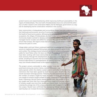 15
protect marine and coastal biodiversity whilst improving livelihood sustainability in the
region of Andavadoaka. The coral reefs of Andavadoaka have since attracted the atten-
tion of other research and conservation NGOs and the Malagasy government as a key
site for developing marine conservation initiatives in the country.
Vezo communities in Andavadoaka and surrounding villages have also understood that
the livelihoods and economic security of community members are inextricably linked to
the health of local marine systems. Witnessing the growing threats to the region’s coastal
ecosystems, the village of Andavadoaka decided to take control of its marine resources.
Community leaders worked to develop and launch the country’s first community-
managed marine no-take zone (NTZ) for octopus. The goal of the NTZ was to
ensure that octopus, the region’s most vital commodity, would remain a viable
resource for years to come.
Village elders and local fishers combined traditional knowledge with fisheries
science to implement seasonal fishing bans and allow octopus to grow in size
and number. The strategy ensures long-term survival of octopus and greater
yields for local fishers when the bans are lifted. In parallel, project leaders
have been working with local communities to stimulate and diversify the
local economy through the development of alternative sustainable liveli-
hoods, including eco-tourism and mariculture (Note a) businesses, providing
financial alternatives to overexploitation of natural resources, the pri-
mary non-climate-related threat to the region’s biodiversity.
The project remains vulnerable to other outside forces be-
yond local community control. Hence, commercial trawlers reg-
ularly operate within the shallow coastal waters, unmindful of the fisheries
restrictions that have been agreed by local resource users. Despite this, the
results have been strikingly positive. Following the first experimental closure,
the number of octopus caught by locals increased 13 times, and the mean
sum weight of octopus caught jumped 25 times, compared to the pre-closure
levels. Following a second closure several months later, the number of octo-
pus caught was more than four times pre-closure levels and average weight
of octopus caught was more than double pre-closure levels. Furthermore, in-
creasing the average size of the octopus population also increases its reproduc-
tive output. Results have confirmed that decreasing fishing intensity on the
opening days can increase the duration of fisheries benefits from the NTZs.
A villager
catches octopus
off the coast of
Andavadoaka
Photo:BlueVenturesConservation
I n n o v a t i o n f o r S u s t a i n a b l e D e v e l o p m e n t : L o c a l C a s e S t u d i e s f r o m A f r i c a
Madagascar
 