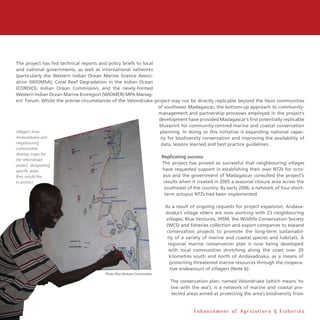 16
The project has fed technical reports and policy briefs to local
and national governments, as well as international networks
(particularly the Western Indian Ocean Marine Science Associ-
ation (WIOMSA), Coral Reef Degradation in the Indian Ocean
(CORDIO), Indian Ocean Commission, and the newly-formed
Western Indian Ocean Marine Ecoregion (WIOMER) MPA Manag-
ers’ Forum. Whilst the precise circumstances of the Velondriake project may not be directly replicable beyond the Vezo communities
of southwest Madagascar, the bottom-up approach to community-
management and partnership processes employed in the project’s
development have provided Madagascar’s first potentially replicable
blueprint for community-centred marine and coastal conservation
planning. In doing so this initiative is expanding national capac-
ity for biodiversity conservation and improving the availability of
data, lessons learned and best practice guidelines.
Replicating success
The project has proved so successful that neighbouring villages
have requested support in establishing their own NTZs for octo-
pus and the government of Madagascar consulted the project’s
results when it created in 2005 a seasonal closure area across the
southwest of the country. By early 2006, a network of four short-
term octopus NTZs had been implemented.
As a result of ongoing requests for project expansion, Andava-
doaka’s village elders are now working with 23 neighbouring
villages, Blue Ventures, IHSM, the Wildlife Conservation Society
(WCS) and fisheries collection and export companies to expand
conservation projects to promote the long-term sustainabil-
ity of a variety of marine and coastal species and habitats. A
regional marine conservation plan is now being developed
with local communities stretching along the coast over 20
kilometres south and north of Andavadoaka, as a means of
protecting threatened marine resources through the coopera-
tive endeavours of villagers (Note b).
The conservation plan, named Velondriake (which means ‘to
live with the sea’), is a network of marine and coastal pro-
tected areas aimed at protecting the area’s biodiversity from
E n h a n c e m e n t o f A g r i c u l t u r e  F i s h e r i e s
Villagers from
Andavadoaka and
neighbouring
communities
develop maps for
the Velondriake
project, designating
specific areas
they would like
to protect
Photo: Blue Ventures Conservation
 