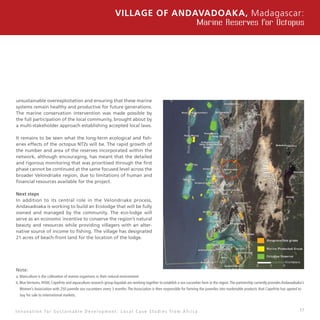 17
unsustainable overexploitation and ensuring that these marine
systems remain healthy and productive for future generations.
The marine conservation intervention was made possible by
the full participation of the local community, brought about by
a multi-stakeholder approach establishing accepted local laws.
It remains to be seen what the long-term ecological and fish-
eries effects of the octopus NTZs will be. The rapid growth of
the number and area of the reserves incorporated within the
network, although encouraging, has meant that the detailed
and rigorous monitoring that was prioritised through the first
phase cannot be continued at the same focused level across the
broader Velondriake region, due to limitations of human and
financial resources available for the project.
Next steps
In addition to its central role in the Velondriake process,
Andavadoaka is working to build an Ecolodge that will be fully
owned and managed by the community. The eco-lodge will
serve as an economic incentive to conserve the region’s natural
beauty and resources while providing villagers with an alter-
native source of income to fishing. The village has designated
21 acres of beach-front land for the location of the lodge.
Note:
a. Mariculture is the cultivation of marine organisms in their natural environment.
b. Blue Ventures, IHSM, Copefrito and aquaculture research group Aqualab are working together to establish a sea cucumber farm in the region.The partnership currently provides Andavadoaka’s
Women’s Association with 250 juvenile sea cucumbers every 3 months.The Association is then responsible for farming the juveniles into marketable products that Copefrito has agreed to 	
buy for sale to international markets.
Village of Andavadoaka, Madagascar:
Marine Reserves for Octopus
I n n o v a t i o n f o r S u s t a i n a b l e D e v e l o p m e n t : L o c a l C a s e S t u d i e s f r o m A f r i c a
Photo:BlueVenturesConservation
 