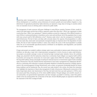 19
Improving water management is an essential component of sustainable development policies. It is critical for
African development as it conditions various dimensions of economic growth and social welfare. Irrigation is a key
determinant of agricultural productivity. Hydro-electricity can represent a large share of energy in countries where
rivers are abundant.Access to drinking water is decisive for public health.
The management of water resources still poses challenges in many African countries. Fourteen of them, mostly lo-
cated in the Sahel region and the Horn of Africa, experience water stress (less than 1,700 m3
per capita/year) or water
scarcity (less than 1,000 m3
per capita/year)15
. Natural conditions account for a large part of this difficult situation as
most of Africa’s continental landmass is classified as arid or semi-arid and 60 per cent of the population lives in zones
with mean annual runoff of 300 millimetres or less16
. However, water stress is also the consequence of underdevel-
oped infrastructure. The lack of dams and deep wells seriously reduces the capacity of local populations to collect
and store water.Also, weak water and wastewater management plays an important role in the degradation of water
bodies. The lack of water treatment facilities in urban areas reduces the access of the local population to potable
water. The use of unsustainable agricultural practices contributes to soil depletion, land degradation, and wasteful
use of scarce water resources.
If large-scale projects are needed to address strategic water issues, particularly to improve water infrastructure, local
initiatives can also play a major role in improving water management. In terms of access to water, small infrastruc-
ture projects can provide coverage in areas not covered by larger municipal water networks. Hence, the Lunfumbu
village case, presented in the first subsection, shows how a community of poor villagers can organise itself to define
its priorities and manage the construction of a local water supply scheme. With this initiative, villagers challenged
the long-held tradition among rural people of waiting for external resources or Government support funds to develop
water infrastructure. They also showed that the improvement in local water management has widespread side-ben-
efits for a community, from reductions in poverty and gender imbalance to biodiversity protection. Similarly, improve-
ments in the micromanagement of large infrastructure, such as dams, can generate considerable benefits for human
living conditions and for biodiversity. Thus, the second case study treated in this section, the Kafue Flat restoration
case, highlights the importance of day-to-day management of water infrastructure. Following the construction of the
Kafue Gorge hydro-electric dam downstream of the Flats, the Itezhi-tezhi Dam was built upstream in 1978 to store
wet season peak flows, disrupting one of the richest wildlife habitats. Through dialogue and scientific research, lo-
cal communities, non-governmental organisations and dam managers succeeded in restoring a water flow pattern
similar to the one existing before the construction of the dam. Around 300,000 people are expected to benefit from
the restoration of the Flat’s ecological health.
I n n o v a t i o n f o r S u s t a i n a b l e D e v e l o p m e n t : L o c a l C a s e S t u d i e s f r o m A f r i c a
 