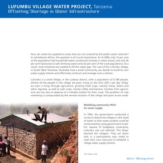 20
Lufumbu Village Water Project, Tanzania:
Offsetting Shortage in Water Infrastructure
Lufumbu Village Water Project, Tan-
How can water be supplied to areas that are not covered by the public water network?
In sub-Saharan Africa, this question is of crucial importance. As of 2004, only 16 per cent
of the population had household water connections (mostly in urban areas), and only 56
per cent had access to safe drinking water (only 42 per cent of the rural population). As a
result, local initiatives are needed to fill the water gap. The case of the Lufumbu village,
in South West Tanzania, illustrates how a small community can decide to build its own
water supply scheme and effectively construct and manage such a scheme.
Lufumbu is a small village, in the Ludewa district, with a population of 6,180 people.
Almost all the people in the village are poor, living on less than US$ 1 per day. Villag-
ers earn a living through agriculture, growing food crops, namely maize, beans and
other legumes, as well as cash crops, mainly coffee and banana. Incomes from agricul-
ture are low due to absence of a reliable market for their crops. The problem of crop
marketing is compounded by the remote location of the village and poor access roads.
Mobilising community effort
for water supply
In 1992, the government conducted a
survey to determine villages in dire need
of water so that water projects could be
constructed by using government funds.
For reasons of budgetary constraints,
Lufumbu was not selected. This disap-
pointed the villagers. They sat down
and, in a participatory way, voted to
raise their own resources to establish a
village water supply scheme.
W a t e r M a n a g e m e n t
The Water Tank
 