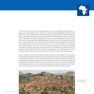 21
The scheme, which relies on a simple gravity principle, was designed jointly by the vil-
lagers and water technicians. Its costs, which did not excess US$50,000, were shared be-
tween the villagers (48 per cent), the Roman Catholic Church (10 per cent) and the United
Nations Development Programme (42 per cent). With 10 kilometres of mains, a reservoir
tank of 60,000 litres and 56 drawing points, the scheme was designed to serve the whole
community. It was effectively implemented by the community itself, through a clear divi-
sion of tasks. Adult men were in charge of the collection of sand, aggregates and stones,
the construction of intake and reservoir tank as well as the excavation of the gravity
main and distribution mains. Adult women were responsible for ferrying and loading
of building materials and water, while older persons and children provided support, for
example by cooking food for the workers. Consequently, the implementation of the
Lufumbu project was quick. It took the villagers only 4½ months to finish the project.
Upon completion, the Lufumbu water scheme produced a wide range of results, going
far beyond the anticipated objective. Access to water was dramatically improved, leading
to a significant reduction in the incidence of water borne disease in the community. Ag-
ricultural productivity has increased, while additional initiatives to establish nurseries for
coffee have contributed to the expansion of coffee farming. Housing has also benefited
from this better access to water, as water is required to make brick houses. Hence, over
327 modern brick houses can now be seen towering around the Lufumbu village.
I n n o v a t i o n f o r S u s t a i n a b l e D e v e l o p m e n t : L o c a l C a s e S t u d i e s f r o m A f r i c a
Tanzania
An overview of the
Lufumbu Village
 