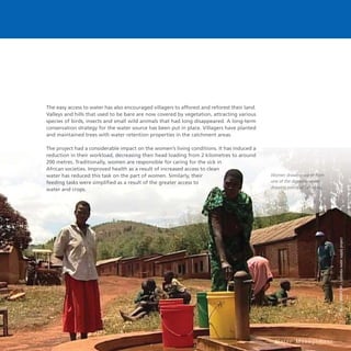 22 W a t e r M a n a g e m e n t
The easy access to water has also encouraged villagers to afforest and reforest their land.
Valleys and hills that used to be bare are now covered by vegetation, attracting various
species of birds, insects and small wild animals that had long disappeared. A long-term
conservation strategy for the water source has been put in place. Villagers have planted
and maintained trees with water retention properties in the catchment areas.
The project had a considerable impact on the women’s living conditions. It has induced a
reduction in their workload, decreasing their head loading from 2 kilometres to around
200 metres. Traditionally, women are responsible for caring for the sick in
African societies. Improved health as a result of increased access to clean
water has reduced this task on the part of women. Similarly, their
feeding tasks were simplified as a result of the greater access to
water and crops.
Women drawing water from
one of the domestic water
drawing points at Lufumbu
 