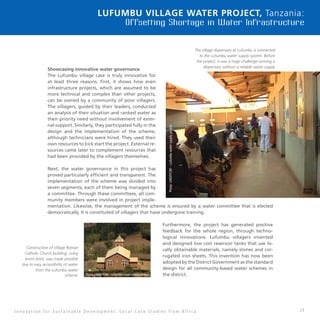 23
Lufumbu Village Water Project, Tanzania:
Offsetting Shortage in Water Infrastructure
Showcasing innovative water governance
The Lufumbu village case is truly innovative for
at least three reasons. First, it shows how even
infrastructure projects, which are assumed to be
more technical and complex than other projects,
can be owned by a community of poor villagers.
The villagers, guided by their leaders, conducted
an analysis of their situation and ranked water as
their priority need without involvement of exter-
nal support. Similarly, they participated fully in the
design and the implementation of the scheme,
although technicians were hired. They used their
own resources to kick start the project. External re-
sources came later to complement resources that
had been provided by the villagers themselves.
Next, the water governance in this project has
proved particularly efficient and transparent. The
implementation of the scheme was divided into
seven segments, each of them being managed by
a committee. Through these committees, all com-
munity members were involved in project imple-
mentation. Likewise, the management of the scheme is ensured by a water committee that is elected
democratically. It is constituted of villagers that have undergone training.
Furthermore, the project has generated positive
feedback for the whole region, through techno-
logical innovations. Lufumbu villagers invented
and designed low cost reservoir tanks that use lo-
cally obtainable materials, namely stones and cor-
rugated iron sheets. This invention has now been
adopted by the District Government as the standard
design for all community-based water schemes in
the district.
I n n o v a t i o n f o r S u s t a i n a b l e D e v e l o p m e n t : L o c a l C a s e S t u d i e s f r o m A f r i c a
The village dispensary at Lufumbu is connected
to the Lufumbu water supply system. Before
the project, it was a huge challenge running a
dispensary without a reliable water supply
scheme
 