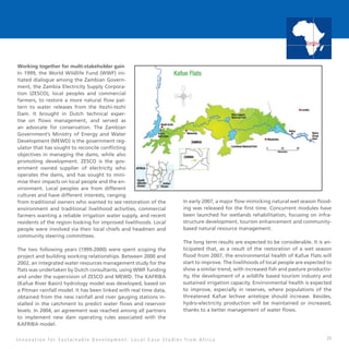 25
Working together for multi-stakeholder gain
In 1999, the World Wildlife Fund (WWF) ini-
tiated dialogue among the Zambian Govern-
ment, the Zambia Electricity Supply Corpora-
tion (ZESCO), local peoples and commercial
farmers, to restore a more natural flow pat-
tern to water releases from the Itezhi-tezhi
Dam. It brought in Dutch technical exper-
tise on flows management, and served as
an advocate for conservation. The Zambian
Government’s Ministry of Energy and Water
Development (MEWD) is the government reg-
ulator that has sought to reconcile conflicting
objectives in managing the dams, while also
promoting development. ZESCO is the gov-
ernment owned supplier of electricity who
operates the dams, and has sought to mini-
mise their impacts on local people and the en-
vironment. Local peoples are from different
cultures and have different interests, ranging
from traditional owners who wanted to see restoration of the
environment and traditional livelihood activities, commercial
farmers wanting a reliable irrigation water supply, and recent
residents of the region looking for improved livelihoods. Local
people were involved via their local chiefs and headmen and
community steering committees.
The two following years (1999-2000) were spent scoping the
project and building working relationships. Between 2000 and
2002, an integrated water resources management study for the
flats was undertaken by Dutch consultants, using WWF funding
and under the supervision of ZESCO and MEWD. The KAFRIBA
(Kafue River Basin) hydrology model was developed, based on
a Pitman rainfall model. It has been linked with real time data,
obtained from the new rainfall and river gauging stations in-
stalled in the catchment to predict water flows and reservoir
levels. In 2004, an agreement was reached among all partners
to implement new dam operating rules associated with the
KAFRIBA model.
In early 2007, a major flow mimicking natural wet season flood-
ing was released for the first time. Concurrent modules have
been launched for wetlands rehabilitation, focusing on infra-
structure development, tourism enhancement and community-
based natural resource management.
The long term results are expected to be considerable. It is an-
ticipated that, as a result of the restoration of a wet season
flood from 2007, the environmental health of Kafue Flats will
start to improve. The livelihoods of local people are expected to
show a similar trend, with increased fish and pasture productiv-
ity, the development of a wildlife based tourism industry and
sustained irrigation capacity. Environmental health is expected
to improve, especially in reserves, where populations of the
threatened Kafue lechwe antelope should increase. Besides,
hydro-electricity production will be maintained or increased,
thanks to a better management of water flows.
I n n o v a t i o n f o r S u s t a i n a b l e D e v e l o p m e n t : L o c a l C a s e S t u d i e s f r o m A f r i c a
Zambia
 