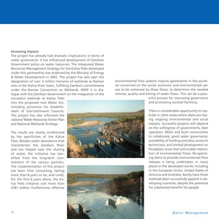 26
Increasing impacts
The project has already had dramatic implications in terms of
water governance. It has influenced development of Zambian
Government policy on water resources. The Integrated Water
Resources Management Strategy for the Kafue Flats developed
under this partnership was endorsed by the Ministry of Energy
 Water Development in 2002. The project has also seen the
designation of over 3 million hectares of wetlands as Ramsar
sites in the Kafue River basin, fulfilling Zambia’s commitments
under the Ramsar Convention on Wetlands. WWF is in dia-
logue with the Zambian Government on the integration of the
successful methods at Kafue Flats
into the proposed new Water Act,
including provisions for establish-
ment of Sub-Catchment Councils.
The project has also informed the
national Water Resources Action Plan
and National Wetlands Strategy.
The results are clearly conditioned
by the specificities of the Kafue
Flats. Besides water abundance that
characterises the Zambezi River
and has helped ease the sharing
of water, the initiative has ben-
efited from the long-term com-
mitment of the various partners.
The implementation of this project
has been time consuming, lasting
more than 8 years so far, and costly.
For the first 6 years alone, the Ka-
fue Flats initiative cost more than
US$1 million. Furthermore, effective
environmental flow systems require agreements in the societ-
ies concerned on the social, economic and environmental val-
ues to be sustained by these flows, to determine the needed
volume, quality and timing of water flows. This can be a pow-
erful process for improving governance
and promoting societal harmony.
There is considerable opportunity to rep-
licate in other areas where dams are hav-
ing ongoing environmental and social
impacts. Successful projects will depend
on the willingness of governments, dam
operators, NGOs and local communities
to collaborate; good water governance;
availability of funding and data; access to
technicians; and limited development on
floodplain areas that will enable restora-
tion of environmental flows. Re-operat-
ing dams to provide environmental flow
releases is being undertaken in many
places in the developed world, including
in the European Union, United States of
America and Australia. Rarely have these
methods been successfully applied in de-
veloping countries, despite the potential
for substantial benefits for people.
W a t e r M a n a g e m e n t
 