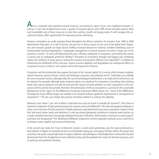 29
Africa is endowed with abundant natural resources, accounting for about 10 per cent of global freshwater re-
sources, 17 per cent of global forest cover, a quarter of mammal species and a fifth of bird and plant species. Most
rural households rely on these resources to meet their nutrition, health and energy needs. If well managed, this ex-
ceptional richness offers opportunities for improving human well-being.
However, ecosystems are under growing threat throughout the African continent. For instance, from 1990 to 2000
deforestation took place at a rate of 0.8 per cent per year in Africa, versus 0.2 per cent at the global level. Popula-
tion and economic growth are major factors fuelling increased demand on resources. Another underlying cause of
environmental and land degradation is inadequate management of natural resources on which a large part of the
economy is based17
. In many officially protected areas, effective safeguards of ecosystems and biodiversity remain
a concern due to inadequate protection funding18
. Disruption of ecosystems through over-logging and overfishing
reduces the resilience of many species, making the recovery of ecosystems difficult if not impossible19
. In addition to
threatening the livelihoods of the rural poor, natural resource depletion and degradation has widespread effects on
ecosystem services, on Africa’s river systems and on the expansion of deserts.
Ecosystems and the biodiversity they support form part of the ‘natural capital’ of a country, which includes cropland,
subsoil resources, pasture, forests, marine and freshwater resources, and protected areas20
. Substitutes are available
for some ecosystem services, although often the cost of technological substitutions is too high and not all services can
be replaced. For example, although water treatment plants can substitute for ecosystems in providing clean drinking
water, they may be expensive and will not overcome the impacts of water pollution on other components of the eco-
system and the services they provide.Therefore, the preservation ofAfrican ecosystems is a priority for the sustainable
development of the region. As the Millennium Ecosystem Assessment (MEA) points out, “many of the (Millennium
Development Goals, MDGs) targets are unlikely to be achieved without significant improvement in management of
ecosystems21
.”The two case studies here present innovative solutions to achieve this objective.
Wetlands cover about 1 per cent of Africa’s total land area and are found in virtually all countries22
. They form an
important component of agro-pastoral production systems and local livelihoods23
.The vital role played by wetlands in
many rural economies (for the provision of highly productive agricultural land, dry season grazing for migrant herds,
fish, fuel wood, timber needs and medicines) is only now being adequately considered in national water policies. As
a result, wetlands have been increasingly endangered by poor cultivation, deforestation, draining to increase agricul-
tural land and overgrazing24
.The ‘Working for Wetlands’ programme restores degraded wetlands across South Africa
to enhance water supplies and conserve biodiversity.
In the second case study, the ‘Cows to Kilowatts’ project, a south-south partnership, uses the waste produced by a
local abattoir in Nigeria to manufacture low-cost household cooking gas and organic fertiliser. Before the project was
conceived, the waste caused high levels of organic pollution and pathogens in the Bodija River. Communities located
downstream from the slaughterhouse were affected as they used the polluted river water for domestic purposes, such
as washing and sometimes drinking.
I n n o v a t i o n f o r S u s t a i n a b l e D e v e l o p m e n t : L o c a l C a s e S t u d i e s f r o m A f r i c a
 