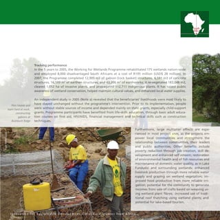 31
Tracking performance
In the 5 years to 2005, the Working for Wetlands Programme rehabilitated 175 wetlands nation-wide
and employed 8,000 disadvantaged South Africans at a cost of R195 million (USD$ 28 million). In
2007, the Programme completed 12,905 m3 of gabion (rock basket) structures, 6,591 m3 of concrete
structures, 16,599 m3
of earthen structures, and 43,206 m3
of earthworks; it re-vegetated 183,048 m2,
cleared 1,052 ha of invasive plants, and propagated 112,711 indigenous plants. It has raised public
awareness of wetland conservation, helped maintain cultural values, and enhanced local water supplies.
An independent study in 2005 (Note a) revealed that the beneficiaries’ livelihoods were most likely to
have stayed unchanged without the programme’s intervention. Prior to its implementation, people
were without stable sources of income and depended mainly on state grants, especially child-support
grants. Programme participants have benefited from life-skills education, through basic adult educa-
tion courses on first aid, HIV/AIDS, financial management and technical skills such as construction
techniques.
Furthermore, large multiplier effects are expe-
rienced in most project sites, as the projects em-
power local communities and strengthens the
relationship between communities, their leaders
and public authorities. Other benefits include
poverty reduction through job creation, skill de-
velopment and enhanced self esteem; restoration
of environmental health and of fish resources and
maintenance of domestic water quality, as in Lake
Fundudzi and surrounding wetlands; enhanced
livestock production through more reliable water
supply and grazing on wetland vegetation; im-
proved food production from more reliable irri-
gation; potential for the community to generate
incomes from sale of crafts based on weaving us-
ing wetland plant fibres; increased use of tradi-
tional roof thatching using wetland plants; and
potential for lake-based tourism.
I n n o v a t i o n f o r S u s t a i n a b l e D e v e l o p m e n t : L o c a l C a s e S t u d i e s f r o m A f r i c a
South
Africa
Pilot Malele and
team hard at work,
constructing
gabions at
Bushbuck Ridge
Photo:WWF-Canon
 