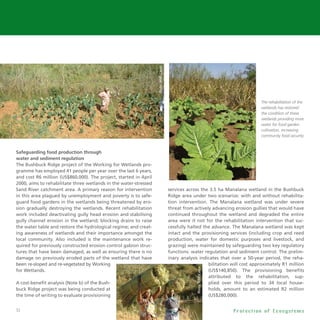 32
Safeguarding food production through
water and sediment regulation
The Bushbuck Ridge project of the Working for Wetlands pro-
gramme has employed 41 people per year over the last 6 years,
and cost R6 million (US$860,000). The project, started in April
2000, aims to rehabilitate three wetlands in the water-stressed
Sand River catchment area. A primary reason for intervention
in this area plagued by unemployment and poverty is to safe-
guard food gardens in the wetlands being threatened by ero-
sion gradually destroying the wetlands. Recent rehabilitation
work included deactivating gully head erosion and stabilising
gully channel erosion in the wetland; blocking drains to raise
the water table and restore the hydrological regime; and creat-
ing awareness of wetlands and their importance amongst the
local community. Also included is the maintenance work re-
quired for previously constructed erosion control gabion struc-
tures that have been damaged, as well as ensuring there is no
damage on previously eroded parts of the wetland that have
been re-sloped and re-vegetated by Working
for Wetlands.
A cost-benefit analysis (Note b) of the Bush-
buck Ridge project was being conducted at
the time of writing to evaluate provisioning
services across the 3.5 ha Manalana wetland in the Bushbuck
Ridge area under two scenarios: with and without rehabilita-
tion intervention. The Manalana wetland was under severe
threat from actively advancing erosion gullies that would have
continued throughout the wetland and degraded the entire
area were it not for the rehabilitation intervention that suc-
cessfully halted the advance. The Manalana wetland was kept
intact and the provisioning services (including crop and reed
production, water for domestic purposes and livestock, and
grazing) were maintained by safeguarding two key regulatory
functions: water regulation and sediment control. The prelim-
inary analysis indicates that over a 50-year period, the reha-
bilitation will cost approximately R1 million
(US$140,850). The provisioning benefits
attributed to the rehabilitation, sup-
plied over this period to 34 local house-
holds, amount to an estimated R2 million
(US$280,000).
P r o t e c t i o n o f E c o s y s t e m s
The rehabilitation of the
wetlands has restored
the condition of these
wetlands providing more
water for food garden
cultivation, increasing
community food security.
Photo:WWF-Canon
 