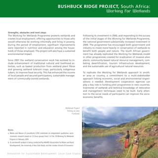 33
Bushbuck Ridge Project, South Africa:
Working for Wetlands
Strengths, obstacles and next steps
The Working for Wetlands Programme protects wetlands and
creates local employment, offering opportunities to those who
would otherwise be working informally and living in poverty.
During the period of employment, significant improvements
were reported in nutrition and education among the house-
holds of those employed. The project will also have a sustained
environmental impact.
Since 2001 the wetland conservation work has evolved to in-
clude enhancement of traditional cultural and livelihood ac-
tivities, such as basket production from wetland plant fibres
and growing wetland tolerant crops, particularly indigenous
tubers, to improve food security. This has enhanced the income
of local people and secured participatory, sustainable manage-
ment of communally-owned wetlands.
Following its investment in 2000, and responding to the success
of the initial stages of the Working for Wetlands Programme,
the national government substantially increased investment in
2004. The programme has encouraged both government and
industry to invest more heavily in conservation of wetlands to
benefit both people and nature. The South African govern-
ment has already replicated the Working for Wetlands model
in other programmes created for eradication of invasive alien
plants, community-based natural resource management, com-
bating desertification, tourism infrastructure development,
and the sustainable use of agricultural natural resources.
To replicate the Working for Wetlands approach in anoth-
er area or country, a commitment to a multi-stakeholder
approach linking economic, social and environmental organi-
sations is needed. Development cooperation agencies can
play a key role in funding pilot programmes in new countries.
Inventories of wetlands and technical knowledge of restoration
and management techniques need to be built. Early atten-
tion to the social needs of participants can improve the socio-
economic benefits.
Note:
a. Nkoko and Macun of consultants CASE undertook an independent qualitative socio-
economic research based on 13 focus groups from 3 of the 39 Working for Wetlands
Projects in February 2005
b. A cost-benefit analysis is being conducted by AWARD (Association for Water and Rural
Development), the University of Kea Zulu Natal, and the London School of Economics
I n n o v a t i o n f o r S u s t a i n a b l e D e v e l o p m e n t : L o c a l C a s e S t u d i e s f r o m A f r i c a
Wetlands Project
Fishing at Lake
Fundudzi
Photo:WWF-Canon/Mondi
 