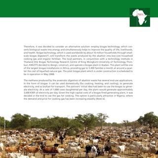 35
Therefore, it was decided to consider an alternative solution: employ biogas technology, which con-
verts biological waste into energy and simultaneously helps to improve the quality of life, livelihoods,
and health. Biogas technology, which is used worldwide by about 16 million households through small-
scale biogas digesters28
, will transform the waste produced by the abattoir into low-cost household
cooking gas and organic fertiliser. The local partners, in conjunction with a technology institute in
Thailand (the Biogas Technology Research Centre of King Mongkut’s University of Technology Thon-
buri, KMUTT) decided to design, construct, and operate a biogas plant in Ibadan. This plant will be one
of the largest biogas installations in Africa, providing gas to 5,400 families a month at around a quar-
ter the cost of liquefied natural gas. The pilot biogas plant which is under construction is scheduled to
be in operation in May 2008.
The methane produced by the anaerobic digestion of abattoir waste has several end-use applications.
In the form of biogas: it can be used domestically (for cooking, heating, and cooling), to generate
electricity, and as biofuel for transport. The partners’ initial idea had been to use the biogas to gener-
ate electricity. At a rate of 1,000 cows slaughtered per day, the plant would generate approximately
3,600 KWh of electricity per day. Given the high capital costs of a biogas-fired generating plant, it was
decided in the end to use the gas for cooking. The option is particularly attractive in Nigeria, where
the demand and price for cooking gas has been increasing steadily (Note b).
I n n o v a t i o n f o r S u s t a i n a b l e D e v e l o p m e n t : L o c a l C a s e S t u d i e s f r o m A f r i c a
Nigeria
UNPhoto/FredNoy
 