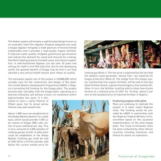 36
The Ibadan system will employ a sophisticated design known as
an anaerobic fixed film digester. Properly designed and used,
a biogas digester mitigates a wide spectrum of environmental
undesirables and it provides a high-quality organic fertiliser.
It improves water quality, mitigates greenhouse gas emissions
and reduces the demand for wood and charcoal for cooking,
therefore helping preserve forested areas and natural vegeta-
tion. A well-maintained digester can last over 20 years and
will pay for itself in one-fifth that time. But for the developing
world, the greatest benefit of biogas may be that it can help
alleviate a very serious health hazard: poor indoor air quality.
The estimated capital cost of the project is US$480,000 which
includes costs for the construction and design of the plant.
The United Nations Development Programme (UNDP) in Nige-
ria is providing full funding for the biogas plant. The project
business plan calculates that the biogas plant, operating as a
business enterprise, will achieve a return on investment within
approximately two years. It is esti-
mated to have a useful lifetime of
fifteen years, but its actual service
lifetime may well exceed that.
About 1,000 cows are slaughtered at
the Bodija Market abattoir on a daily
basis, which would provide 1,500 cu-
bic metres of biogas (900 cubic me-
tres of pure methane) per day. This,
in turn, amounts to 5,400 cylinders of
cooking gas per month. A sales point
could be established at the Bodija
Market. Cooking gas could be sold
at US$7.50 for a 25-litre cylinder, well
below the current market price for
cooking gas (Note c). This low price is explained by the fact that
the abattoir waste generates “almost free” raw materials for
biogas production (Note d). The sludge from the biogas reac-
tor, transformed into organic fertiliser, will be sold to the Oyo
State Fertiliser Board, a governmental agency that markets fer-
tiliser. In turn, the fertiliser could be sold to urban low-income
farmers at a reduced price of US$1 for 10 litres, about 5 per
cent of the standard price of chemical fertiliser in Nigeria.
Producing progress with pilots
Plans are underway to replicate the
project in 6 other major Nigerian
cities. The funding would be pro-
vided by UNDP in partnership with
the Nigerian Federal Ministry of En-
vironment based on the successful
implementation of the pilot biogas
plant. The ‘Cows to Kilowatts’ team
has been contacted by other African
countries including Cameroon and
Ghana for advice on replication.
P r o t e c t i o n o f E c o s y s t e m s
 