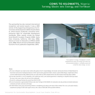 37
Cows to Kilowatts, Nigeria:
Turning Waste into Energy and Fertiliser
The partnership has also received international
recognition and several awards. It was a 2005
winner of the Supporting Entrepreneurs for En-
vironment  Development (SEED) Awards (Note
e), which honour locally-led, innovative entre-
preneurial ideas for sustainable development
worldwide. Other awards include the Global
Social Benefit Incubator Program (GSBI), Santa
Clara University, California, USA (July, 2006);
feature of Cows to Kilowatts at AFRICA LEADS
(June, 2006); feature of Cows to Kilowatts in World
Economic Forum publication (September, 2007).
Note:
a.The Cows to Kilowatts Case study has been written with guidance from Dr. Joseph Adelegan, the Founder and Executive Director of Global Network for
Environment and Economic Development Research. Further input has been gained from Valerie J. Brown’s article entitled ‘Biogas: a bright idea for Africa’
in Environ Health Perspective (May 2006)29 and the case study written by GPPI’s Elisabeth Heid for the SEED Initiative Partnership Report 200630.
b.On the other hand there is a risk of competition in the cooking gas sector, as the national government is embarking on a liquefied natural gas project.
This may, in time, cause a drop in the unit cost of the cooking gas.
c.The price for cooking gas fluctuates (by season) from US$ 25 to $30.
d.The cost of construction is approximately US$ 60 per cubic metre.The figure of US$ 328,000 is for construction costs only, and does not include maintenance
or electricity and water connections and charges.
e.The SEED Initiative assists young and promising initiatives in strengthening and scaling up the impact of their activities.This is not a cash award. Instead, a
comprehensive package of tailor-made support services, with a value of US$25,000, will be provided to Winners.
I n n o v a t i o n f o r S u s t a i n a b l e D e v e l o p m e n t : L o c a l C a s e S t u d i e s f r o m A f r i c a
From abattoir to energy. A biodigester converts
slaughterhouse waste into energy and solves two
environmental problems—unhealthy waste and
a need for clean energy—at once.
 
