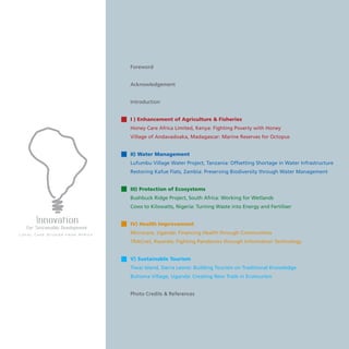 Foreword
Acknowledgement
Introduction
I ) Enhancement of Agriculture  Fisheries			
Honey Care Africa Limited, Kenya: Fighting Poverty with Honey
Village of Andavadoaka, Madagascar: Marine Reserves for Octopus
II) Water Management						
Lufumbu Village Water Project, Tanzania: Offsetting Shortage in Water Infrastructure
Restoring Kafue Flats, Zambia: Preserving Biodiversity through Water Management
III) Protection of Ecosystems					
Bushbuck Ridge Project, South Africa: Working for Wetlands		
Cows to Kilowatts, Nigeria: Turning Waste into Energy and Fertiliser
			
IV) Health Improvement 						
Microcare, Uganda: Financing Health through Communities
TRACnet, Rwanda: Fighting Pandemics through Information Technology
V) Sustainable Tourism
Tiwai Island, Sierra Leone: Building Tourism on Traditional Knowledge
Buhoma Village, Uganda: Creating New Trails in Ecotourism
Photo Credits  References
 