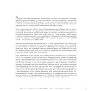 39
Achieving sustainable development depends on healthy people.In this regard,public health is critical for long term
development. It affects the quality of life as well as life expectancy, It determines the individual’s and household’s
ability to plan for the future. Ill health of breadwinners is a major reason why families fall into poverty. Furthermore,
it conditions economic development through multiple channels, including investment in education and enhanced
labour productivity.Thus, improving health is critical for the well-being of Africa’s people.
African populations are severely afflicted a variety of debilitating diseases, many readily preventable with adequate
resources. Sub-Saharan Africa is the only region of the world where life expectancy has fallen over the last decades,
reaching levels below 40 years in Botswana, Lesotho, Zambia and Zimbabwe31
. Child mortality is the highest in the
world, with an average under-five mortality rate of 163 per 1,000 in 2005 – double South Asia’s. Maternal mortality
is on average one hundred times higher than in developed countries. Malaria and HIV/AIDS kill more people in Africa
than anywhere in the world, with some 800,000 children under the age of five dying each year of malaria in 2000-03
and with 2 million people dying from AIDS in 200632
.
Health improvements are blocked by serious impediments in the region. Many are related to poverty, which reduces
the payment capacity for health services while increasing the risks associated with insufficient nutrition, unsafe drink-
ing water and reliance on traditional biomass for fuel. Through limited government budgets, poverty affects health
infrastructures.With less than 2 hospital beds and 1 physician for 1,000 people in most countries,Africa lags behind
other developing regions. Moreover, health infrastructure has not kept pace with rapid population growth, causing
a deterioration of health services in many African countries.
Coping with these health issues is a long term process, involving a number of structural factors such as poverty allevi-
ation.Yet, local initiatives may also play a part in this process, as evidenced by the two following cases.The Microcare
experience illustrates the potential of a local community-based health financing project in Africa. Adjusting health
coverage to the needs and resources of each community has allowed this insurer to cover categories of people that
were never before covered by any type of private or public health insurance. With the utilisation of new information
technologies, this project has been able to develop a range of affordable services, while minimising common risks
of individual-based insurance schemes, e.g., that mostly those already in ill health will take cover and that they will
seek to withhold vital health information from the insurer. In the same vein, the TRACnet experience, initiated by the
Rwandan government, shows how new technologies can be utilised byAfrican administrations to “leapfrog” towards
a modern management of HIV/AIDS prevention and treatment. Where information technologies and transport infra-
structures are missing, paperwork creates considerable bottlenecks in the management of medical information and
hampers practitioners in their fight against pandemics. The introduction of a real-time information system has made
it possible to cut paperwork, improve the management of drugs and reduce delays in diagnosis access.
I n n o v a t i o n f o r S u s t a i n a b l e D e v e l o p m e n t : L o c a l C a s e S t u d i e s f r o m A f r i c a
 