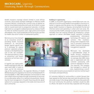 40
Health insurance coverage remains limited in most African
countries. Africa poses multiple challenges to effective health
insurance delivery, including the common ones of adverse se-
lection, moral hazard and potential fraud, all of which increase
risks to insurers and costs to prospective customers. In Africa,
high costs run up against widespread poverty and poor health
to make for limited insurance cover, high premia and limited
affordability. Thus, most households are forced to pay user fees
for health care which is often of substandard quality.
Microinsurance has emerged
as an innovation aimed at
providing health insurance
protection to low-income
people against specific per-
ils in exchange for regular
premium payments propor-
tionate to the likelihood and
cost of the risk involved34
.
The approach places a stress
on prevention and health
education as first best inter-
ventions.
In Uganda, per capita public
health expenditure does not
even reach US$5. In order to
make up for the shortcom-
ings of the existing system, the Ugandan Ministry of Health
(MoH) introduced a regulation for Community Based Health Fi-
nancing (CBHF) in 1995. CBHF empowers communities to meet
their health financing needs through the pooling of resources.
It is an alternative option to a national insurance plan, favour-
ing the local management of health financing and the devel-
opment of a coverage adjusted to the needs and resources of
each community.
Building on opportunity
In 2000, a non-profit organisation named Microcare was cre-
ated out of a Community Health Financing Micro-Insurance ini-
tiative in Uganda and has grown into the largest provider of
group health insurance in Uganda, servicing both formal and
informal sectors and operating in urban and rural areas. Mi-
crocare provides health coverage to people who had remained
excluded from the existing schemes by employing a unique
approach to deliver affordable health insurance, including
comprehensive information
technology (IT) systems and
controls. The multidisci-
plinary team integrates med-
ical, IT, insurance, preventive
health, financial and general
management expertise.
Microcare has developed
a well-calibrated range of
health services, integrating
malaria and HIV treatment in
its coverage after 2005. Every
plan is negotiated with the
customer community, with
premium adjusted to the ser-
vice required. The company
has managed to control its
costs, implementing a cost-ef-
fective administrative process based on real time monitoring of
its receipts and expenditures.
Its customers belong to communities or worker groups that
have agreed on the services they want and the premium they
are ready to pay. In the design phase, Microcare discussed with
the local community the premium members would be able
to afford, the level of services they expected and the group
Microcare, Uganda:
Financing Health through Communities
H e a l t h I m p r o v e m e n t
 