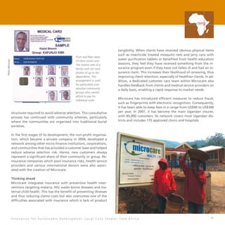 41
structures required to avoid adverse selection. This consultative
process has continued with community schemes, particularly
where the communities are organised into traditional burial
societies.
In the first stages of its development, the non-profit organisa-
tion, which became a private company in 2004, developed a
network among other micro-finance institutions, corporations,
and communities that has provided a customer base and helped
reduce adverse selection risk. Hence, new customers always
represent a significant share of their community or group. Re-
insurance companies which pool insurance risks, health service
providers and various international donors were also associ-
ated with the creation of Microcare.
Thinking ahead
Microcare integrates insurance with preventive health inter-
ventions targeting malaria, HIV, water-borne diseases and ma-
ternal child health. This has the benefit of preventing illnesses
and thus reducing claims costs but also overcomes one of the
difficulties associated with insurance which is lack of product
tangibility. When clients have received obvious physical items
such as insecticide treated mosquito nets and jerry cans with
water purification tablets or benefited from health education
sessions, they feel they have received something from the in-
surance program even if they have not fallen ill and had an in-
surance claim. This increases their likelihood of renewing, thus
improving client retention, especially of healthier clients. In ad-
dition, a dedicated customer care team within Microcare also
handles feedback from clients and medical service providers on
a daily basis, enabling a rapid response to market needs.
Microcare has introduced efficient measures to reduce fraud,
such as fingerprints with electronic recognition. Consequently,
it has been able to keep fees in a range from US$90 to US$300
per year. In 2007, it has become the main Ugandan insurer,
with 85,000 customers. Its network covers most Ugandan dis-
tricts and includes 170 approved clinics and hospitals.
I n n o v a t i o n f o r S u s t a i n a b l e D e v e l o p m e n t : L o c a l C a s e S t u d i e s f r o m A f r i c a
Uganda
 