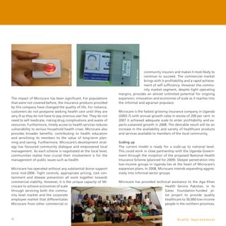 42
The impact of Microcare has been significant. For populations
that were not covered before, the insurance products provided
by this company have changed the quality of life. For instance,
customers do not postpone seeking health care until they are
very ill as they do not have to pay onerous user fee. They do not
need to self medicate, risking drug complications and waste of
resources. Furthermore, timely access to health services reduces
vulnerability to serious household health crises. Microcare also
provides broader benefits, contributing to health education
and sensitising its members to the value of long-term plan-
ning and saving. Furthermore, Microcare’s development strat-
egy has favoured community dialogue and empowered local
management. As each scheme is negotiated at the local level,
communities realise how crucial their involvement is for the
management of public issues such as health.
Microcare has operated without any substantial donor support
since mid-2006. Tight controls, appropriate pricing, cost con-
tainment and disease prevention all work together towards
commercial viability. However, it is the unique capacity of Mi-
crocare to achieve economies of scale
through servicing both the commu-
nity level market and the corporate
employee market that differentiates
Microcare from other commercial or
community insurers and makes it most likely to
continue to succeed. The commercial market
brings with it profitability and a rapid achieve-
ment of self sufficiency. However the commu-
nity market segment, despite tight operating
margins, provides an almost unlimited potential for ongoing
expansion, innovation and economies of scale as it reaches into
the informal and agrarian populace.
Microcare is the fastest growing insurance company in Uganda
(2005-7) with annual growth rates in excess of 200 per cent. In
2007 it achieved adequate scale to enter profitability and ex-
pects sustained growth in 2008. The desirable result will be an
increase in the availability and variety of healthcare products
and services available to members of the local community.
Scaling up
The current model is ready for a scale-up to national level.
This could work in close partnership with the Uganda Govern-
ment through the inception of the proposed National Health
Insurance Scheme (planned for 2009). Deeper penetration into
low-income groups in Uganda lies at the heart of Microcare’s
expansion plans. In 2008, Microcare intends expanding aggres-
sively into informal sector groups.
Microcare has provided technical assistance to the Aga Khan
Health Service Pakistan, in its
Gates Foundation-funded pi-
lot project to provide quality
healthcare to 30,000 low-income
people in the northern provinces:
H e a l t h I m p r o v e m e n t
 