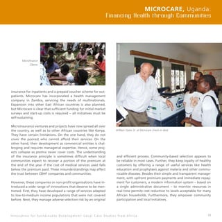 43
insurance for inpatients and a prepaid voucher scheme for out-
patients. Microcare has incorporated a health management
company in Zambia, servicing the needs of multinationals.
Expansion into other East African countries is also planned,
but Microcare is clear that sufficient funding for initial market
surveys and start-up costs is required – all initiatives must be
self-sustaining.
Microinsurance ventures and projects have now spread all over
the country, as well as to other African countries like Kenya.
They have certain limitations. On the one hand, they do not
cover the poorest who cannot afford their services. On the
other hand, their development as commercial entities is chal-
lenging and requires managerial expertise. Hence, some proj-
ects collapse as premia never cover costs. The understanding
of the insurance principle is sometimes difficult when local
communities expect to recover a portion of the premium at
the end of the year if the cost of medical services used falls
below the premium paid. These misunderstandings may affect
the trust between CBHF companies and communities.
However, these companies or non-profit organisations have in-
troduced a wide range of innovations that deserve to be men-
tioned. First, they have developed a range of services adapted
to low-to-medium income populations that were not covered
before. Next, they manage adverse selection risk by an original
and efficient process. Community-based selection appears to
be reliable in most cases. Further, they keep loyalty of healthy
customers by offering a range of useful services like health
education and prophylaxis against malaria and other commu-
nicable diseases. Besides their simple and transparent manage-
ment, with upfront premium payments and immediate repay-
ment for customers, a modern information system – based on
a single administrative document – to monitor resources in
real time permits cost reduction to levels acceptable for many
African households. Furthermore, they empower community
participation and local initiatives.
Microcare, Uganda:
Financing Health through Communities
I n n o v a t i o n f o r S u s t a i n a b l e D e v e l o p m e n t : L o c a l C a s e S t u d i e s f r o m A f r i c a
Microfinance
Clients
William Gates Sr. at Microcare check-in desk
 