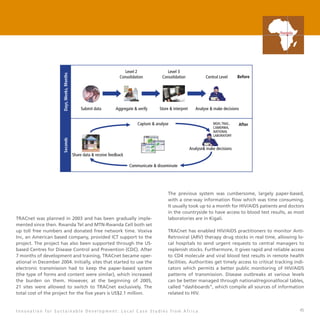 45
TRACnet was planned in 2003 and has been gradually imple-
mented since then. Rwanda Tel and MTN-Rwanda Cell both set
up toll free numbers and donated free network time. Voxiva
Inc, an American based company, provided ICT support to the
project. The project has also been supported through the US-
based Centres for Disease Control and Prevention (CDC). After
7 months of development and training, TRACnet became oper-
ational in December 2004. Initially, sites that started to use the
electronic transmission had to keep the paper-based system
(the type of forms and content were similar), which increased
the burden on them. However, at the beginning of 2005,
21 sites were allowed to switch to TRACnet exclusively. The
total cost of the project for the five years is US$2.1 million.
The previous system was cumbersome, largely paper-based,
with a one-way information flow which was time consuming.
It usually took up to a month for HIV/AIDS patients and doctors
in the countryside to have access to blood test results, as most
laboratories are in Kigali.
TRACnet has enabled HIV/AIDS practitioners to monitor Anti-
Retroviral (ARV) therapy drug stocks in real time, allowing lo-
cal hospitals to send urgent requests to central managers to
replenish stocks. Furthermore, it gives rapid and reliable access
to CD4 molecule and viral blood test results in remote health
facilities. Authorities get timely access to critical tracking indi-
cators which permits a better public monitoring of HIV/AIDS
patterns of transmission. Disease outbreaks at various levels
can be better managed through national/regional/local tables,
called “dashboards”, which compile all sources of information
related to HIV.
I n n o v a t i o n f o r S u s t a i n a b l e D e v e l o p m e n t : L o c a l C a s e S t u d i e s f r o m A f r i c a
Rwanda
Analyse make decisions
Share data  receive feedback
After
Communicate  disseminate
Capture  analyse MOH,TRAC,
CAMERWA,
NATIONAL
LABORATORY
Seconds
Level 2
Consolidation
Level 3
Consolidation Central Level Before
Analyse  make decisionsStore  interpretAggregate  verifySubmit data
Days,Weeks,Months
 