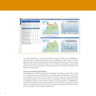 46
The National Reference Laboratory provides results of blood tests; CAMERWA, a
pharmaceutical company keeps stock of the availability of ARV drugs; and TRAC
monitors and supervises health facilities that provide ARV treatment in the country.
TRAC also has a team of IT personnel, who train health care providers at the health
facilities in how to use TRACnet, and who also monitor reporting into TRACnet and
publish monthly reports.
Improving monitoring and logistics
The deployment of TRACnet has faced challenges. For instance, there is still a need
for increased education on HIV/AIDS, to encourage patients willingly to come forth
to be tested and counselled. The new system has had to cope with a soaring demand
among the population. At the same time, the shortage of health workers has been
an obstacle to scaling up the number of patients and coverage areas. CAMERWA has
experienced problems with drug coordination and maintaining adequate levels of
stock for meeting demand. Finally, financial needs were sometimes difficult to meet
in the early stages of the TRACnet deployment.
Photo:tracnet
 
