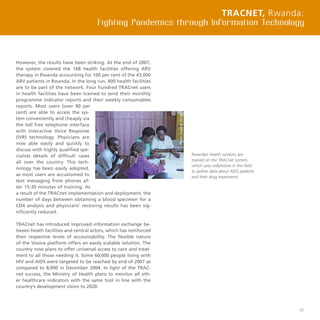 47
However, the results have been striking. At the end of 2007,
the system covered the 168 health facilities offering ARV
therapy in Rwanda accounting for 100 per cent of the 43,000
ARV patients in Rwanda. In the long run, 400 health facilities
are to be part of the network. Four hundred TRACnet users
in health facilities have been trained to send their monthly
programme indicator reports and their weekly consumables
reports. Most users (over 90 per
cent) are able to access the sys-
tem conveniently and cheaply via
the toll free telephone interface
with Interactive Voice Response
(IVR) technology. Physicians are
now able easily and quickly to
discuss with highly qualified spe-
cialists details of difficult cases
all over the country. This tech-
nology has been easily adopted,
as most users are accustomed to
text messaging from phones af-
ter 15-30 minutes of training. As
a result of the TRACnet implementation and deployment, the
number of days between obtaining a blood specimen for a
CD4 analysis and physicians’ receiving results has been sig-
nificantly reduced.
TRACnet has introduced improved information exchange be-
tween heath facilities and central actors, which has reinforced
their respective levels of accountability. The flexible nature
of the Voxiva platform offers an easily scalable solution. The
country now plans to offer universal access to care and treat-
ment to all those needing it. Some 60,000 people living with
HIV and AIDS were targeted to be reached by end of 2007 as
compared to 8,000 in December 2004. In light of the TRAC-
net success, the Ministry of Health plans to monitor all oth-
er healthcare indicators with the same tool in line with the
country’s development vision to 2020.
TRACnet, Rwanda:
Fighting Pandemics through Information Technology
Rwandan health workers are
trained on the TRACnet system,
which uses cellphones in the field
to gather data about AIDS patients
and their drug treatments.
 