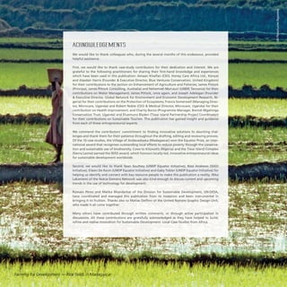 ACKNOWLEDGEMENTS
We would like to thank colleagues who, during the several months of this endeavour, provided
helpful assistance.
First, we would like to thank case-study contributors for their dedication and interest. We are
grateful to the following practitioners for sharing their first-hand knowledge and experiences
which have been used in this publication: Amaan Khalfan (CEO, Honey Care Africa Ltd., Kenya)
and Alasdair Harris (Founder  Executive Director, Blue Ventures Conservation, United Kingdom)
for their contributions to the section on Enhancement of Agriculture and Fisheries; James Pittock
(Principal, James Pittock Consulting, Australia) and Nehemiah Murusuri (UNDP, Tanzania) for their
contributions on Water Management; James Pittock, once again, and Joseph Adelegan (Founder
 Executive Director, Global Network for Environment and Economic Development Research, Ni-
geria) for their contributions on the Protection of Ecosystems; Francis Somerwell (Managing Direc-
tor, Microcare, Uganda) and Robert Noble (CEO  Medical Director, Microcare, Uganda) for their
contribution on Health Improvement; and Charity Bwiza (Programme Manager, Bwindi Mgahinga
Conservation Trust, Uganda) and Eluemuno Blyden (Tiwai Island Partnership Project Coordinator)
for their contributions on Sustainable Tourism. This publication has gained insight and guidance
from each of these entrepreneurial experts.
We commend the contributors’ commitment to finding innovative solutions to daunting chal-
lenges and thank them for their patience throughout the drafting, editing and reviewing process.
Of the 10 case studies, the Village of Andavadoaka (Madagascar) won the Equator Prize, an inter-
national award that recognises outstanding local efforts to reduce poverty through the conserva-
tion and sustainable use of biodiversity. Cows to Kilowatts (Nigeria) and the Tiwai Island Complex
(Sierra Leone) earned the SEED award, which honours locally-led, innovative entrepreneurial ideas
for sustainable development worldwide.
Second, we would like to thank Sean Southey (UNDP Equator Initiative), Ross Andrews (SEED
Initiative), Eileen De Ravin (UNDP Equator Initiative) and Gaby Tobler (UNDP Equator Initiative) for
helping us identify and connect with key resource people to make this publication a reality. Ilkka
Lakaniemi of the Nokia-Siemens Network was also kind enough to discuss current and upcoming
trends in the use of technology for development.
Romain Perez and Malika Bhandarkar of the Division for Sustainable Development, UN-DESA,
have coordinated and managed this publication from its inception and been instrumental in
bringing it to fruition. Thanks also to Matías Delfino of the United Nations Graphic Design Unit,
who made it all come together.
Many others have contributed through written comments, or through active participation in
discussions. All these contributions are gratefully acknowledged as they have helped to build,
refine and realise Innovation for Sustainable Development: Local Case Studies from Africa.
UNPhoto/LucienRajaonina
Farming for Development — Rice fields in Madagascar
 