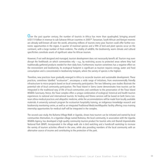 49
Over the past quarter century, the number of tourists in Africa has more than quadrupled, bringing around
US$17.9 billion in revenue to sub-Saharan African countries in 200535
.Tanzanian, South African and Kenyan reserves
are already well-known all over the world, attracting millions of tourists every year. Tourism could offer further eco-
nomic opportunities in the region. A quarter of mammal species and a fifth of bird and plant species occur on the
continent, with a large number of them endemic. The vitality of wildlife, the biodiversity, warm climate and cultural
specificities constitute assets of significant value for African tourism.
However, if not well designed and managed, tourism development does not necessarily benefit all.Tourism may even
disrupt the livelihoods on which communities rely – e.g., by restricting access to protected areas where they had
traditionally gathered products needed for their daily lives. Furthermore, tourism sometimes has a negative effect on
the environment and biodiversity. Its ecological footprint is significant as tourism requires energy, water and food
consumption and is concentrated in biodiversity hotspots, where the variety of species is the highest.
Therefore, new practices have gradually emerged in Africa to reconcile tourism and sustainable development. These
practices, sometimes labelled “ecotourism”, encompass a wide range of initiatives, from environmentally friendly
infrastructure to micro-projects based on local community participation.The two following case studies illustrate the
potential role of local community participation. The Tiwai Island in Sierra Leone demonstrates how tourists can be
integrated in the traditional way of life of local communities and contribute to the preservation of the Tiwai Island
Wildlife Sanctuary. Hence, the Tiwai complex offers a unique combination of ecological, historical and health tourism
experiences to national and international tourists. Its healing and fitness services will be based on both Sierra Leo-
nean ethno-medical practices and allopathic medicine, while the accommodations will be made from locally available
materials. A university outreach program for ecotourism hospitality training, an indigenous knowledge research and
biodiversity monitoring centre, as well as an integrated Traditional Medicine/Allopathic facility offering cross-training
internship opportunities for medical staff will be integrated in the complex.
The second case study, the Buhoma Village Walk in Uganda, shows how tourism can be initiated and owned by local
communities themselves. In a Ugandan village named Buhoma, the local community, in association with the Uganda
Wildlife Agency, has developed a high quality community tourism product for tourists who visit Bwindi Impenetrable
National Park (BINP). Incorporated in the village walk site is bird watching and a handicraft workshop to increase
the variety of tourism activities offered in the area, while also providing members of the local community with an
alternative source of income and contributing to the protection of the park.
I n n o v a t i o n f o r S u s t a i n a b l e D e v e l o p m e n t : L o c a l C a s e S t u d i e s f r o m A f r i c a
 