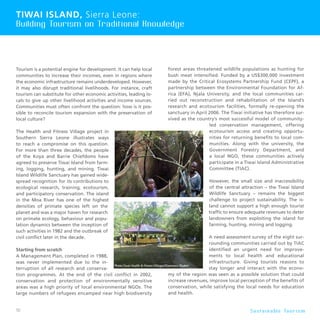 50 S u s t a i n a b l e To u r i s m
Tourism is a potential engine for development. It can help local
communities to increase their incomes, even in regions where
the economic infrastructure remains underdeveloped. However,
it may also disrupt traditional livelihoods. For instance, craft
tourism can substitute for other economic activities, leading lo-
cals to give up other livelihood activities and income sources.
Communities must often confront the question: how is it pos-
sible to reconcile tourism expansion with the preservation of
local culture?
The Health and Fitness Village project in
Southern Sierra Leone illustrates ways
to reach a compromise on this question.
For more than three decades, the people
of the Koya and Barrie Chiefdoms have
agreed to preserve Tiwai Island from farm-
ing, logging, hunting, and mining. Tiwai
Island Wildlife Sanctuary has gained wide-
spread recognition for its contributions to
ecological research, training, ecotourism,
and participatory conservation. The island
in the Moa River has one of the highest
densities of primate species left on the
planet and was a major haven for research
on primate ecology, behaviour and popu-
lation dynamics between the inception of
such activities in 1982 and the outbreak of
civil conflict later in the decade.
Starting from scratch
A Management Plan, completed in 1988,
was never implemented due to the in-
terruption of all research and conserva-
tion programmes. At the end of the civil conflict in 2002,
conservation and protection of environmentally sensitive
areas was a high priority of local environmental NGOs. The
large numbers of refugees encamped near high biodiversity
forest areas threatened wildlife populations as hunting for
bush meat intensified. Funded by a US$300,000 investment
made by the Critical Ecosystems Partnership Fund (CEPF), a
partnership between the Environmental Foundation for Af-
rica (EFA), Njala University, and the local communities car-
ried out reconstruction and rehabilitation of the Island’s
research and ecotourism facilities, formally re-opening the
sanctuary in April 2006. The Tiwai initiative has therefore sur-
vived as the country’s most successful model of community-
led conservation management, offering
ecotourism access and creating opportu-
nities for returning benefits to local com-
munities. Along with the university, the
Government Forestry Department, and
a local NGO, these communities actively
participate in a Tiwai Island Administrative
Committee (TIAC).
However, the small size and inaccessibility
of the central attraction – the Tiwai Island
Wildlife Sanctuary – remains the biggest
challenge to project sustainability. The is-
land cannot support a high enough tourist
traffic to ensure adequate revenues to deter
landowners from exploiting the island for
farming, hunting, mining and logging.
A need assessment survey of the eight sur-
rounding communities carried out by TIAC
identified an urgent need for improve-
ments to local health and educational
infrastructure. Giving tourists reasons to
stay longer and interact with the econo-
my of the region was seen as a possible solution that could
increase revenues, improve local perception of the benefits of
conservation, while satisfying the local needs for education
and health.
Tiwai Island, Sierra Leone:
Building Tourism on Traditional Knowledge
 