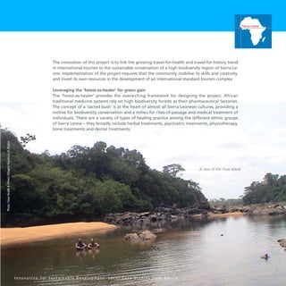 51
The innovation of this project is to link the growing travel-for-health and travel-for-history trend
in international tourism to the sustainable conservation of a high biodiversity region of Sierra Le-
one. Implementation of the project requires that the community mobilise its skills and creativity,
and invest its own resources in the development of an international standard tourism complex.
Leveraging the ‘forest-as-healer’ for green gain
The ‘forest-as-healer’ provides the overarching framework for designing the project. African
traditional medicine systems rely on high biodiversity forests as their pharmaceutical factories.
The concept of a ‘sacred bush’ is at the heart of almost all Sierra Leonean cultures, providing a
motive for biodiversity conservation and a milieu for rites-of-passage and medical treatment of
individuals. There are a variety of types of healing practice among the different ethnic groups
of Sierra Leone – they broadly include herbal treatments, psychiatric treatments, physiotherapy,
bone treatments and dental treatments.
I n n o v a t i o n f o r S u s t a i n a b l e D e v e l o p m e n t : L o c a l C a s e S t u d i e s f r o m A f r i c a
Sierra Leone
A view of the Tiwai Island
Photo:TiwaiHealthFitnessVillages/EluemunoR.Blyden
 