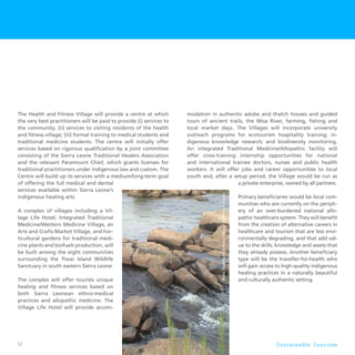 52 S u s t a i n a b l e To u r i s m
The Health and Fitness Village will provide a centre at which
the very best practitioners will be paid to provide (i) services to
the community; (ii) services to visiting residents of the health
and fitness village; (iii) formal training to medical students and
traditional medicine students. The centre will initially offer
services based on rigorous qualification by a joint committee
consisting of the Sierra Leone Traditional Healers Association
and the relevant Paramount Chief, which grants licenses for
traditional practitioners under indigenous law and custom. The
Centre will build up its services with a medium/long-term goal
of offering the full medical and dental
services available within Sierra Leone’s
indigenous healing arts.
A complex of villages including a Vil-
lage Life Hotel, Integrated Traditional
Medicine/Western Medicine Village, an
Arts and Crafts Market Village, and hor-
ticultural gardens for traditional medi-
cine plants and biofuels production, will
be built among the eight communities
surrounding the Tiwai Island Wildlife
Sanctuary in south eastern Sierra Leone.
The complex will offer tourists unique
healing and fitness services based on
both Sierra Leonean ethno-medical
practices and allopathic medicine. The
Village Life Hotel will provide accom-
modation in authentic adobe and thatch houses and guided
tours of ancient trails, the Moa River, farming, fishing and
local market days. The Villages will incorporate university
outreach programs for ecotourism hospitality training; in-
digenous knowledge research; and biodiversity monitoring.
An integrated Traditional Medicine/Allopathic facility will
offer cross-training internship opportunities for national
and international trainee doctors, nurses and public health
workers. It will offer jobs and career opportunities to local
youth and, after a setup period, the Village would be run as
a private enterprise, owned by all partners.
Primary beneficiaries would be local com-
munities who are currently on the periph-
ery of an over-burdened national allo-
pathic healthcare system. They will benefit
from the creation of alternative careers in
healthcare and tourism that are less envi-
ronmentally degrading, and that add val-
ue to the skills, knowledge and assets that
they already possess. Another beneficiary
type will be the traveller-for-health who
will gain access to high-quality indigenous
healing practices in a naturally beautiful
and culturally authentic setting.
 