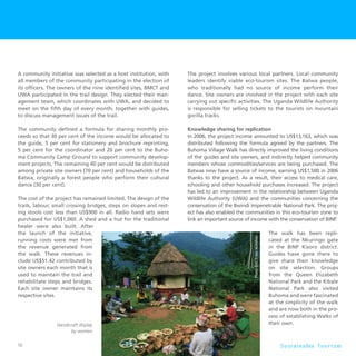 56 S u s t a i n a b l e To u r i s m
A community initiative was selected as a host institution, with
all members of the community participating in the election of
its officers. The owners of the nine identified sites, BMCT and
UWA participated in the trail design. They elected their man-
agement team, which coordinates with UWA, and decided to
meet on the fifth day of every month, together with guides,
to discuss management issues of the trail.
The community defined a formula for sharing monthly pro-
ceeds so that 30 per cent of the income would be allocated to
the guide, 5 per cent for stationery and brochure reprinting,
5 per cent for the coordinator and 20 per cent to the Buho-
ma Community Camp Ground to support community develop-
ment projects. The remaining 40 per cent would be distributed
among private site owners (70 per cent) and households of the
Batwa, originally a forest people who perform their cultural
dance (30 per cent).
The cost of the project has remained limited. The design of the
trails, labour, small crossing bridges, steps on slopes and rest-
ing stools cost less than US$900 in all. Radio hand sets were
purchased for US$1,060. A shed and a hut for the traditional
healer were also built. After
the launch of the initiative,
running costs were met from
the revenue generated from
the walk. These revenues in-
clude US$51.42 contributed by
site owners each month that is
used to maintain the trail and
rehabilitate steps and bridges.
Each site owner maintains its
respective sites.
The project involves various local partners. Local community
leaders identify viable eco-tourism sites. The Batwa people,
who traditionally had no source of income perform their
dance. Site owners are involved in the project with each site
carrying out specific activities. The Uganda Wildlife Authority
is responsible for selling tickets to the tourists on mountain
gorilla tracks.
Knowledge sharing for replication
In 2006, the project income amounted to US$13,163, which was
distributed following the formula agreed by the partners. The
Buhoma Village Walk has directly improved the living conditions
of the guides and site owners, and indirectly helped community
members whose commodities/services are being purchased. The
Batwas now have a source of income, earning US$1,500 in 2006
thanks to the project. As a result, their access to medical care,
schooling and other household purchases increased. The project
has led to an improvement in the relationship between Uganda
Wildlife Authority (UWA) and the communities concerning the
conservation of the Bwindi Impenetrable National Park. The proj-
ect has also enabled the communities in this eco-tourism zone to
link an important source of income with the conservation of BINP.
The walk has been repli-
cated at the Nkuringo gate
in the BINP Kisoro district.
Guides have gone there to
give share their knowledge
on site selection. Groups
from the Queen Elizabeth
National Park and the Kibale
National Park also visited
Buhoma and were fascinated
at the simplicity of the walk
and are now both in the pro-
cess of establishing Walks of
their own.Handicraft display
by women
 