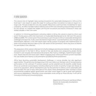 FOREWORD
This volume aims to highlight many exciting innovations for sustainable development in Africa at the
local level. It also begins to assess the scope for scaling up these innovations to make an impact on a
larger scale. The case studies here are only a sample. Many more could have been included but for space
constraints. An effort has been made to identify some of the most interesting and promising innovations
for this volume. It is hoped that readers will find the innovations and lessons contained in these case
studies valuable in their own work.
In addition to informing practitioners and policy makers in Africa, the volume is meant to inform and
enrich the discussions within the Commission on Sustainable Development at its 16th and 17th sessions
(2008 and 2009). The current cycle of the Commission’s work focuses on Africa’s sustainable development
challenges and responses. It also covers the themes of agriculture, rural development, land, drought and
desertification. Morever, in the 16th session there will be a review of progress with implementation of
water and sanitation decisions taken at the 13th session of the Commission. Hence the choice of themes
for case studies in this collection.
The preparation of this volume is the result of a fruitful dialogue and interaction between the UN Secretariat
and practitioners in the field in Africa. Several of the case studies were prepared by people directly
involved in and uniquely informed about the projects, their history, challenges, implementation experi-
ence, lessons learned and future plans. Where engaging local author-practitioners proved impossible,
the case studies draw heavily on documentation provided by those practitioners.
Africa faces daunting sustainable development challenges in coming decades, but also significant
opportunities. The period since the beginning of this new millennium has been one of strong economic
performance on the continent. If economic growth can be sustained and the benefits widely shared,
Africa can accelerate social progress, including relieving the burden of poverty, hunger and disease on
much of its population. African development also has the potential to follow a more sustainable path
than has been the case in many other parts of the world, where development often resulted in severe
environmental problems before governments and other actors began to get to grips with pollution
and resource degradation. Following a more sustainable course will by no means be easy. It will call for
innovative thinking and innovative practice.
Department of Economic and Social Affairs
Division for Sustainable Development
United Nations
 