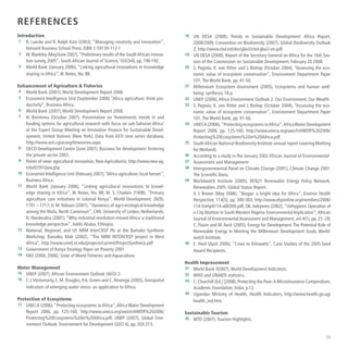 59
References
Introduction
	1	 R. Luecke and R. Ralph Katz (2003), “Managing creativity and innovation”,
Harvard Business School Press, ISBN 1-59139-112-1
	2	 W.Blankley (May/June 2007),“Preliminary results of the SouthAfrican innova-
tion survey, 2005”, South African Journal of Science, 103(3/4), pp. 190-192.
	3	 World Bank (January 2006), “Linking agricultural innovations to knowledge
sharing in Africa”, IK Notes, No. 88.
Enhancement of Agriculture  Fisheries
	4	 World Bank (2007),World Development Report 2008.
	5	 Economist Intelligence Unit (September 2006) “Africa agriculture: think pro-
ductivity”, Business Africa.
	6	 World Bank (2007),World Development Report 2008.
	7	 N. Beintema (October 2007), Presentation on ‘Investments trends in and
funding options for agricultural research with focus on sub-Saharan Africa’
at the Expert Group Meeting on Innovative Finance for Sustainable Devel-
opment, United Nations (New York); Data from ASTI time series database,
http://www.asti.cgiar.org/timeseries.aspx.
	8	 OECD Development Centre (June 2007), Business for development: fostering
the private sector 2007.
	9	 Points of view: agricultural innovation, New Agriculturist, http://www.new-ag.
info/07/01/pov.php
	10	 Economist Intelligence Unit (February 2007),“Africa agriculture: local heroes”,
Business Africa.
	11	 World Bank (January 2006), “Linking agricultural innovations to knowl-
edge sharing in Africa”, IK Notes, No. 88; M. S. Chaiken (1998), “Primary
agriculture care initiatives in colonial Kenya”, World Development, 26(9),
1701 – 1717; D. M. Ndoum (2001),“Dynamics of agro-ecological knowledge
among the Mafa, North Cameroon”, CML University of Leiden, Netherlands;
H. Nwokeabia (2001),“Why industrial revolution missed Africa: a traditional
knowledge perspective”,Addis Ababa, Ethiopia.
	12	 National, Regional, and US NRM InterCRSP PIs at the Bamako Synthesis
Workshop, Bamako, Mali (2002), “The NRM INTERCRSP project in West
Africa”, http://www.oired.vt.edu/projects/current/ProjectSynthesis.pdf
	13	 Government of Kenya Strategy Paper on Poverty 2001
	14	 FAO (2004, 2006), State of World Fisheries and Aquaculture.
Water Management
	15	 UNEP (2007),African Environment Outlook (AEO) 2.
	16	 C.J.Vörösmarty, E. M. Douglas, P.A. Green and C. Revenga (2005), Geospatial
indicators of emerging water stress: an application to Africa.
Protection of Ecosystems
	17	 UNECA (2006),“Protecting ecosystems in Africa”,Africa Water Development
Report 2006, pp. 125-160, http://www.uneca.org/awich/AWDR%202006/
Protecting%20Ecosystems%20in%20Africa.pdf; UNEP (2007), Global Envi-
ronment Outlook: Environment for Development (GEO 4), pp. 203-213.
	18	 UN DESA (2008), Trends in Sustainable Development: Africa Report,
2008/2009; Convention on Biodiversity (2007), Global Biodiversity Outlook
2, http://www.cbd.int/doc/gbo2/cbd-gbo2-en.pdf.
	19	 UN DESA (2008), Report of the Secretary General on Africa for the 16th Ses-
sion of the Commission on Sustainable Development, February 20 2008.
	20	 S. Pagiola, K. von Ritter and J. Bishop (October 2004), “Assessing the eco-
nomic value of ecosystem conservation”, Environment Department Paper
101,The World Bank, pp. 41-50.
	21	 Millennium Ecosystem Assessment (2005), Ecosystems and human well-
being: synthesis, 18 p.
	22	 UNEP (2006),Africa Environment Outlook 2: Our Environment, Our Wealth.
	23	 S. Pagiola, K. von Ritter and J. Bishop (October 2004), “Assessing the eco-
nomic value of ecosystem conservation”, Environment Department Paper
101,The World Bank, pp. 41-50.
	24	 UNECA (2006),“Protecting ecosystems inAfrica”,AfricaWater Development
Report 2006, pp. 125-160, http://www.uneca.org/awich/AWDR%202006/
Protecting%20Ecosystems%20in%20Africa.pdf.
	25	 SouthAfrican National Biodiversity Institute annual report coveringWorking
for Wetlands
	26	 According to a study in the January 2002 African Journal of Environmental
	27	 Assessment and Management
	28	 Intergovernmental Panel on Climate Change (2001), Climate Change 2001:
The Scientific Basis.
	29	 Worldwatch Institute (2005), REN21 Renewable Energy Policy Network,
Renewables 2005: Global Status Report.
	 	 V. J. Brown (May 2006), “Biogas: a bright idea for Africa”, Environ Health
Perspective, 114(5), pp. 300-303, http://www.ehponline.org/members/2006/
114-5/ehp0114-a00300.pdf; OK.Adeyemo (2002),“Unhygienic Operation of
a CityAbattoir in SouthWestern Nigeria: Environmental Implication”,African
Journal of Environmental Assessment and Management, vol 4(1), pp. 23 -28;
C. Flavin and M.Aeck (2005), Energy for Development:The Potential Role of
Renewable Energy in Meeting the Millennium Development Goals, World-
watch Institute.
	30	 E. Heid (April 2006), “Cows to Kilowatts”, Case Studies of the 2005 Seed
Award Recipients.
Health Improvement
	31	 World Bank 92007),World Development Indicators.
	32	 WHO and UNAIDS statistics.
	33	 C.Churchill (Ed.) (2008),Protecting the Poor:A Microinsurance Compendium,
Academic Foundation, India, p.12.
	34	 Ugandan Ministry of Health, Health Indicators, http://www.health.go.ug/
health_ind.htm.
Sustainable Tourism
	35	 WTO (2007),Tourism Highlights.
 