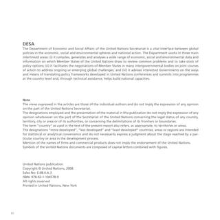 60
DESA
The Department of Economic and Social Affairs of the United Nations Secretariat is a vital interface between global
policies in the economic, social and environmental spheres and national action. The Department works in three main
interlinked areas: (i) it compiles, generates and analyses a wide range of economic, social and environmental data and
information on which Member States of the United Nations draw to review common problems and to take stock of
policy options; (ii) it facilitates the negotiations of Member States in many intergovernmental bodies on joint courses
of action to address ongoing or emerging global challenges; and (iii) it advises interested Governments on the ways
and means of translating policy frameworks developed in United Nations conferences and summits into programmes
at the country level and, through technical assistance, helps build national capacities.
Note
The views expressed in the articles are those of the individual authors and do not imply the expression of any opinion
on the part of the United Nations Secretariat.
The designations employed and the presentation of the material in this publication do not imply the expression of any
opinion whatsoever on the part of the Secretariat of the United Nations concerning the legal status of any country,
territory, city or area or of its authorities, or concerning the delimitations of its frontiers or boundaries.
The term “country” as used in the text of the present report also refers, as appropriate, to territories or areas.
The designations “more developed”, “less developed” and “least developed” countries, areas or regions are intended
for statistical or analytical convenience and do not necessarily express a judgment about the stage reached by a par-
ticular country or area in the development process.
Mention of the names of firms and commercial products does not imply the endorsement of the United Nations.
Symbols of the United Nations documents are composed of capital letters combined with figures.
United Nations publication
Copyright © United Nations, 2008
Sales No: E.08.II.A.3
ISBN: 978-92-1-104578-9
All rights reserved
Printed in United Nations, New York
 