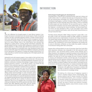 The new millennium has brought progress in many African countries. A pro-
longed international commodity boom has boosted exports of both oil-exporting
countries and other commodity-exporting countries. A number of African govern-
ments have significantly improved their macroeconomic management and politi-
cal governance, though on both scores further progress could be made depend-
ing on the country. Member States of the United Nations have reiterated their
willingness to support African countries through international cooperation. The
Heavily Indebted and Poor Countries (HIPC) programme, initiated by the Bretton
Woods institutions in 1996, provides debt relief and low-interest loans to reduce
external debt repayments to sustainable levels. Large development projects have
been launched with support from bilateral and multilateral institutions, particularly
for the improvement and expansion of energy and transport infrastructures. As a
result, manyAfrican countries have been enjoying some of the highest growth rates
in their histories.
Substantial social and economic progress is also evident at the local level across
the continent. Local innovations have played an essential role in this process and
could prove crucial for long term sustainable development. Innovation is the “em-
bodiment,combination or synthesis of knowledge in original,relevant,valued new
products, processes or services”1
. In the African context, it can involve the way
business is done, production organised, a supply chain structured,
financial resources distributed or essential services provided. It is
more a process than a product and stems from both traditional
knowledge and the application of modern science and technol-
ogy. At the grass-roots level, it often involves local communities,
utilising locally owned knowledge to create innovations which
can then be disseminated to other communities and transferred
to other activities.Ideally,localsustainabledevelopmentinitiatives
can engender learning processes that go well beyond the projects
themselves, pointing the way to solutions of national or regional
significance. They can act as exemplars that, if successful, may be
scaled-upandreplicated.Theywillthengenerateexternalitieswhich
benefit many while addressing needs which cash-and capacity-
constrained governments have often found it difficult to meet.
Technological leapfrogging for development
Technology alone is rarely the key to unlocking economic value, but it induces real
wealth creation when it is combined with new ways of doing business. Informa-
tion and communication technologies (ICT) afford an important opportunity for
technological leapfrogging, in particular through mobile telephony. The adoption
of mobile phones has been especially rapid in Africa (Note a), where an estimated
80 million people now have cell phones. This has paved the way for a range of
cell phone-based innovations and new business opportunities. For instance, mo-
bile telephony is transforming the financial landscape. Cell phone-based finan-
cial services are being developed in Africa to give rural people, many of them
poor, access to banking, funds transfer, credit card and other financial services on
a fee-per-transaction basis.
The Nokia Siemens Networks’ (NSN) “Village Connection” project offers a sim-
ple model to build rural connectivity village by village, enabling an innovative
franchise-based business model between an operator and village entrepreneurs.
The network helps provide affordable telecommunications services in rural com-
munities, supporting banking operations and easing access to market and other
information, thus contributing to rural economic development. By providing wid-
er access to information, cell phones can also enable more people to take part
in local decision-making within their communities.
However,Africa still lags behind in its pace of innovation.Apart from South Africa
which experiences innovation rates comparable to the rates observed in devel-
oped countries2
, most sub-Saharan African countries remain relatively slow to
adopt innovations.The inadequacy of imported innovations to the context of least
developed economies explains part of the difficulty to find solutions for Africa’s
problems. The small size of most local markets, the lack of resources allocated
to research and development activities, and the high rates of out-migration of
educated Africans are also important constraints to technological innovation and
diffusion. Besides, African indigenous innovators are generally overlooked in the
search for solutions to endemic problems.Two main reasons3
can be given for this:
(i) innovations and discoveries they produce are mostly incremental, with modest
prospect of income gains; and (ii) there is little knowledge
sharing due to the application of innovations in isolation, lack
of written or electronic records and inadequate communica-
tions infrastructure for knowledge sharing.
The build-up of a critical mass of indigenous capacity in
sciences, including material sciences, biotechnology, engi-
neering, medicine, and ICT remains essential. The elimina-
tion of institutional barriers, such as excessive regulation
of innovative markets like telecommunications, is another
core issue for the dissemination of innovations. At the lo-
cal level, low levels of literacy and numeracy of prospec-
tive technology adopters, many of whom are poor, can also
hinder diffusion.
INTRODUCTION
Photo:NokiaSiemensNetworks
 