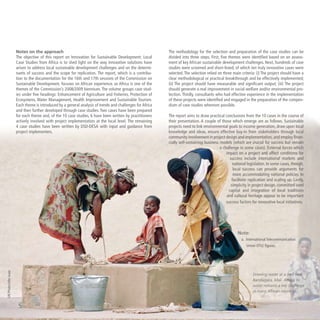 Notes on the approach
The objective of this report on Innovation for Sustainable Development: Local
Case Studies from Africa is to shed light on the way innovative solutions have
arisen to address local sustainable development challenges and on the determi-
nants of success and the scope for replication. The report, which is a contribu-
tion to the documentation for the 16th and 17th sessions of the Commission on
Sustainable Development, focuses on African experience, as Africa is one of the
themes of the Commission’s 2008/2009 biennium. The volume groups case stud-
ies under five headings: Enhancement of Agriculture and Fisheries, Protection of
Ecosystems, Water Management, Health Improvement and Sustainable Tourism.
Each theme is introduced by a general analysis of trends and challenges for Africa
and then further developed through case studies. Two cases have been prepared
for each theme and, of the 10 case studies, 6 have been written by practitioners
actively involved with project implementation at the local level. The remaining
4 case studies have been written by DSD-DESA with input and guidance from
project implementers.
The methodology for the selection and preparation of the case studies can be
divided into three steps. First, five themes were identified based on an assess-
ment of key African sustainable development challenges. Next, hundreds of case
studies were screened and short-listed, of which ten truly innovative cases were
selected. The selection relied on three main criteria: (i) The project should have a
clear methodological or practical breakthrough and be effectively implemented;
(ii) The project should have measurable and significant output; (iii) The project
should generate a real improvement in social welfare and/or environmental pro-
tection. Thirdly, consultants who had effective experience in the implementation
of these projects were identified and engaged in the preparation of the compen-
dium of case studies wherever possible.
The report aims to draw practical conclusions from the 10 cases in the course of
their presentation. A couple of those which emerge are as follows. Sustainable
projects need to link environmental goals to income generation, draw upon local
knowledge and ideas, ensure effective buy-in from stakeholders through local
community involvement in project design and implementation, and employ finan-
cially self-sustaining business models (which are crucial for success but remain
a challenge in some cases). External forces which
impact on a project and affect conditions for
success include international markets and
national legislation. In some cases, though,
local success can provide arguments for
more accommodating national policies to
facilitate replication and scaling up. Lastly,
simplicity in project design, committed seed
capital and integration of local traditions
and cultural heritage appear to be important
success factors for innovative local initiatives.
Note:
a.  International Telecommunication
Union (ITU) figures.
Drawing water at a well near
Bandiagara, Mali. Access to
water remains a key challenge
in many African countries.
UNPhoto/JohnIsaac
 