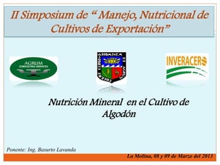 II Simposium de “ Manejo, Nutricional de
Cultivos de Exportación”
Nutrición Mineral en el Cultivo de
Algodón
Ponente: Ing. Basurto Lavanda
La Molina, 08 y 09 de Marzo del 2013
 