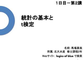 統計の基本と
t検定
1
１日目－第２講
名前：馬場真哉
所属：北大水産 修士課程2年
Webサイト： logics of blue で検索
 