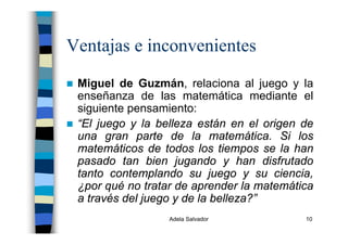 Adela Salvador 10
Ventajas e inconvenientes
Miguel de Guzmán, relaciona al juego y la
enseñanza de las matemática mediante el
siguiente pensamiento:
“El juego y la belleza están en el origen de
una gran parte de la matemática. Si los
matemáticos de todos los tiempos se la han
pasado tan bien jugando y han disfrutado
tanto contemplando su juego y su ciencia,
¿por qué no tratar de aprender la matemática
a través del juego y de la belleza?”
 
