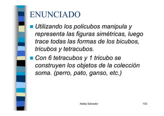 Adela Salvador 103
ENUNCIADO
Utilizando los policubos manipula y
representa las figuras simétricas, luego
trace todas las formas de los bicubos,
tricubos y tetracubos.
Con 6 tetracubos y 1 tricubo se
construyen los objetos de la colección
soma. (perro, pato, ganso, etc.)
 