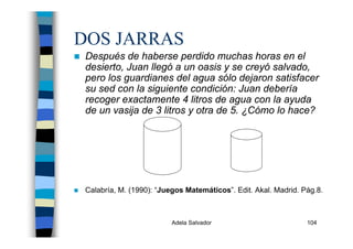 Adela Salvador 104
DOS JARRAS
Después de haberse perdido muchas horas en el
desierto, Juan llegó a un oasis y se creyó salvado,
pero los guardianes del agua sólo dejaron satisfacer
su sed con la siguiente condición: Juan debería
recoger exactamente 4 litros de agua con la ayuda
de un vasija de 3 litros y otra de 5. ¿Cómo lo hace?
Calabría, M. (1990): “Juegos Matemáticos”. Edit. Akal. Madrid. Pág.8.
 