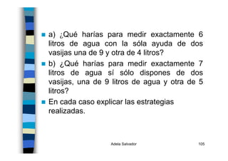 Adela Salvador 105
a) ¿Qué harías para medir exactamente 6
litros de agua con la sóla ayuda de dos
vasijas una de 9 y otra de 4 litros?
b) ¿Qué harías para medir exactamente 7
litros de agua sí sólo dispones de dos
vasijas, una de 9 litros de agua y otra de 5
litros?
En cada caso explicar las estrategias
realizadas.
 