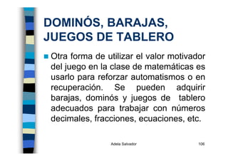 Adela Salvador 106
DOMINÓS, BARAJAS,
JUEGOS DE TABLERO
Otra forma de utilizar el valor motivador
del juego en la clase de matemáticas es
usarlo para reforzar automatismos o en
recuperación. Se pueden adquirir
barajas, dominós y juegos de tablero
adecuados para trabajar con números
decimales, fracciones, ecuaciones, etc.
 