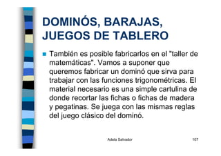 Adela Salvador 107
DOMINÓS, BARAJAS,
JUEGOS DE TABLERO
También es posible fabricarlos en el "taller de
matemáticas". Vamos a suponer que
queremos fabricar un dominó que sirva para
trabajar con las funciones trigonométricas. El
material necesario es una simple cartulina de
donde recortar las fichas o fichas de madera
y pegatinas. Se juega con las mismas reglas
del juego clásico del dominó.
 