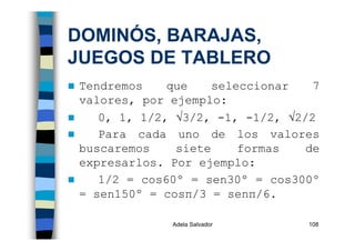 Adela Salvador 108
DOMINÓS, BARAJAS,
JUEGOS DE TABLERO
Tendremos que seleccionar 7
valores, por ejemplo:
0, 1, 1/2, √3/2, -1, -1/2, √2/2
Para cada uno de los valores
buscaremos siete formas de
expresarlos. Por ejemplo:
1/2 = cos60º = sen30º = cos300º
= sen150º = cosπ/3 = senπ/6.
 