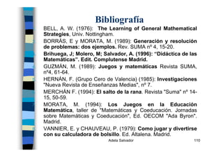 Adela Salvador 110
Bibliografía
1. BELL, A. W. (1976): The Learning of General Mathematical
Strategies, Univ. Nottingham.
2. BORRÁS, E y MORATA, M. (1989): Generación y resolución
de problemas: dos ejemplos. Rev. SUMA nº 4, 15-20.
3. Brihuega, J; Molero, M; Salvador, A. (1996): “Didáctica de las
Matemáticas”. Edit. Complutense Madrid.
4. GUZMÁN, M. (1989): Juegos y matemáticas Revista SUMA,
nº4, 61-64.
5. HERNÁN, F. (Grupo Cero de Valencia) (1985): Investigaciones
"Nueva Revista de Enseñanzas Medias", nº 7.
6. MERCHÁN F. (1994): El salto de la rana. Revista "Suma" nº 14-
15, 50-59.
7. MORATA, M. (1994): Los Juegos en la Educación
Matemática, taller de "Matemáticas y Coeducación. Jornadas
sobre Matemáticas y Coeducación", Ed. OECOM "Ada Byron".
Madrid.
8. VANNIER, E. y CHAUVEAU, P. (1979): Como jugar y divertirse
con su calculadora de bolsillo. Ed. Altalena. Madrid.
 
