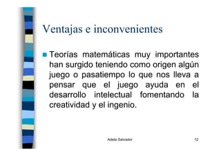 Adela Salvador 12
Ventajas e inconvenientes
Teorías matemáticas muy importantes
han surgido teniendo como origen algún
juego o pasatiempo lo que nos lleva a
pensar que el juego ayuda en el
desarrollo intelectual fomentando la
creatividad y el ingenio.
 