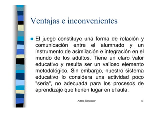 Adela Salvador 13
Ventajas e inconvenientes
El juego constituye una forma de relación y
comunicación entre el alumnado y un
instrumento de asimilación e integración en el
mundo de los adultos. Tiene un claro valor
educativo y resulta ser un valioso elemento
metodológico. Sin embargo, nuestro sistema
educativo lo considera una actividad poco
"seria", no adecuada para los procesos de
aprendizaje que tienen lugar en el aula.
 